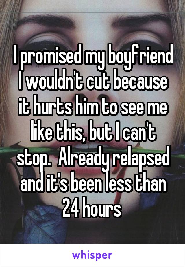 I promised my boyfriend I wouldn't cut because it hurts him to see me like this, but I can't stop.  Already relapsed and it's been less than 24 hours 