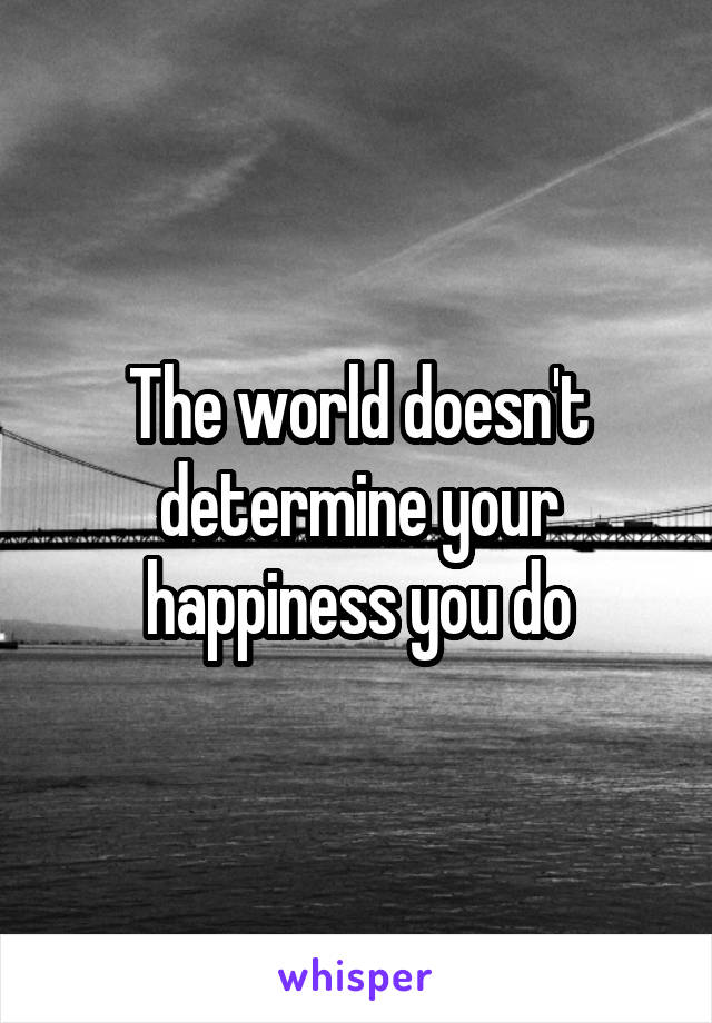 The world doesn't determine your happiness you do