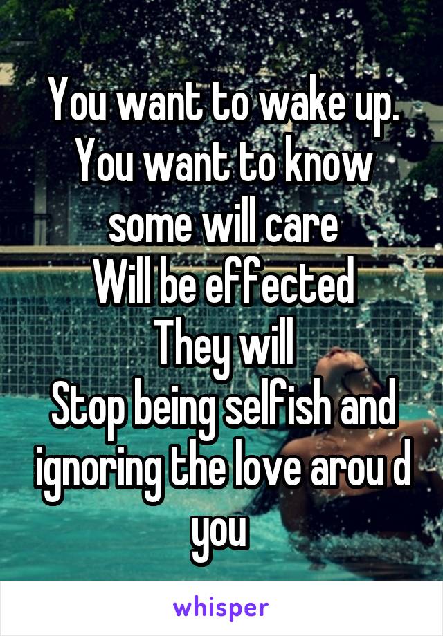 You want to wake up.
You want to know some will care
Will be effected
They will
Stop being selfish and ignoring the love arou d you 