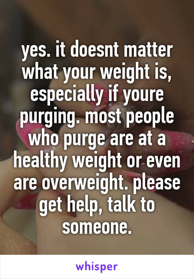 yes. it doesnt matter what your weight is, especially if youre purging. most people who purge are at a healthy weight or even are overweight. please get help, talk to someone.