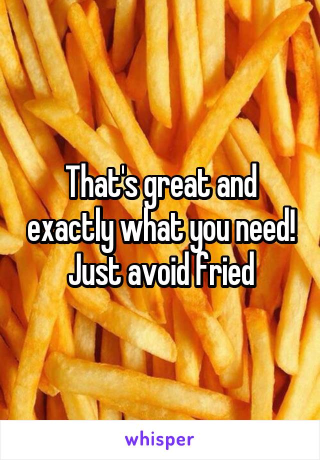 That's great and exactly what you need! Just avoid fried