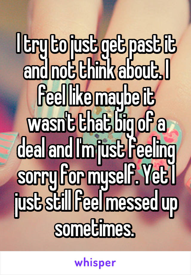 I try to just get past it and not think about. I feel like maybe it wasn't that big of a deal and I'm just feeling sorry for myself. Yet I just still feel messed up sometimes. 