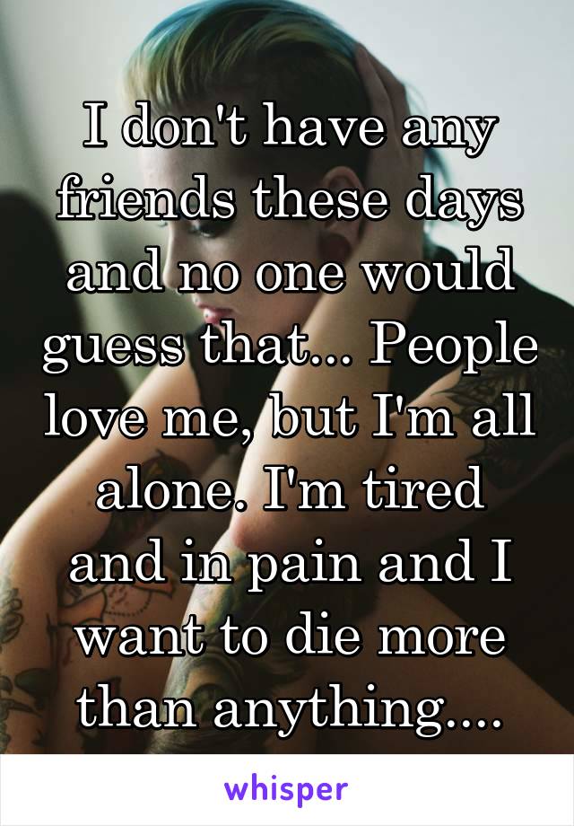 I don't have any friends these days and no one would guess that... People love me, but I'm all alone. I'm tired and in pain and I want to die more than anything....
