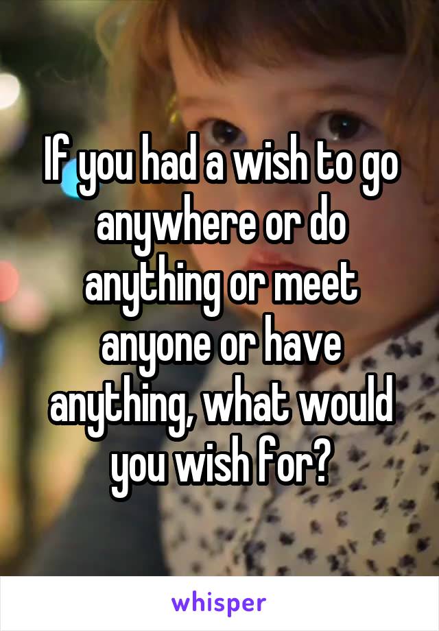 If you had a wish to go anywhere or do anything or meet anyone or have anything, what would you wish for?