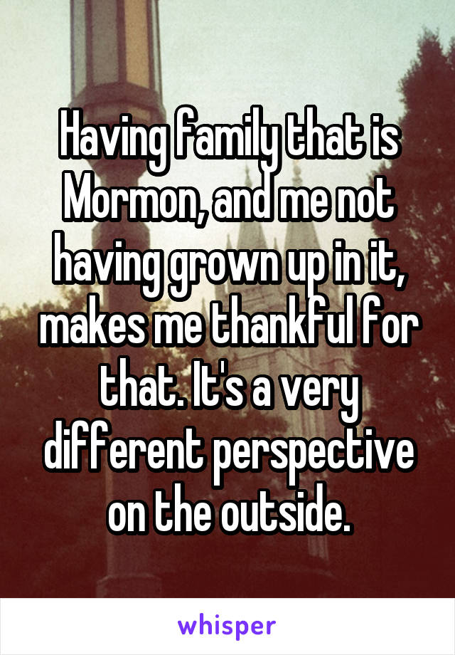 Having family that is Mormon, and me not having grown up in it, makes me thankful for that. It's a very different perspective on the outside.