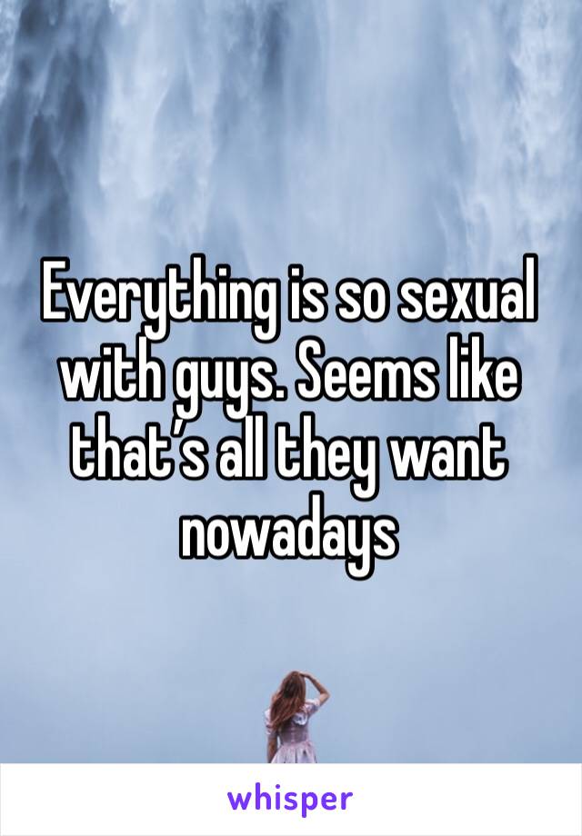 Everything is so sexual with guys. Seems like that’s all they want nowadays 
