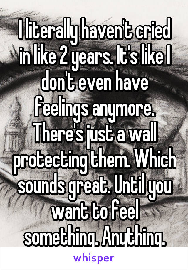 I literally haven't cried in like 2 years. It's like I don't even have feelings anymore. There's just a wall protecting them. Which sounds great. Until you want to feel something. Anything.