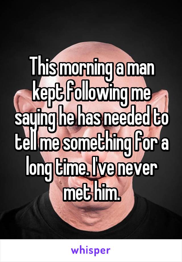 This morning a man kept following me saying he has needed to tell me something for a long time. I've never met him.