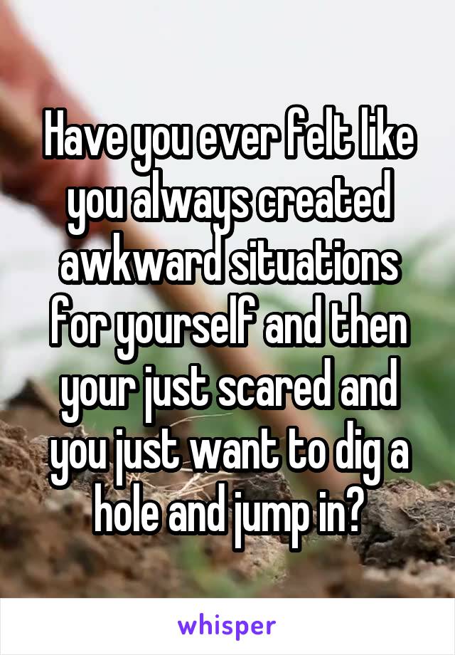 Have you ever felt like you always created awkward situations for yourself and then your just scared and you just want to dig a hole and jump in?