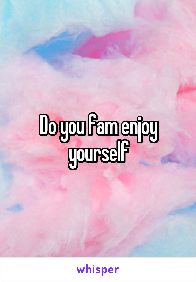Do you fam enjoy yourself