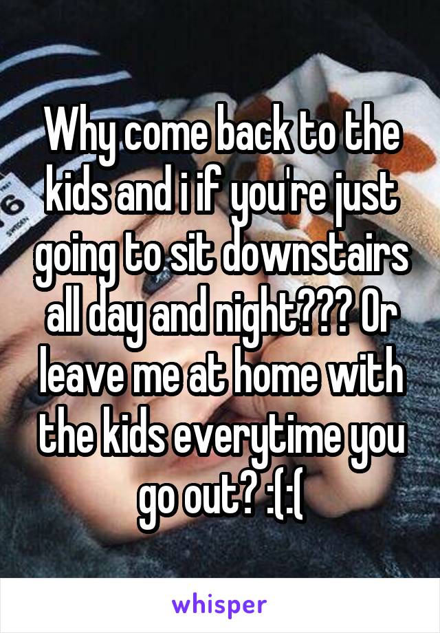 Why come back to the kids and i if you're just going to sit downstairs all day and night??? Or leave me at home with the kids everytime you go out? :(:(