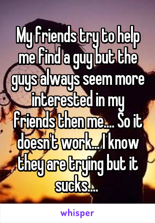My friends try to help me find a guy but the guys always seem more interested in my friends then me.... So it doesn't work... I know they are trying but it sucks.... 