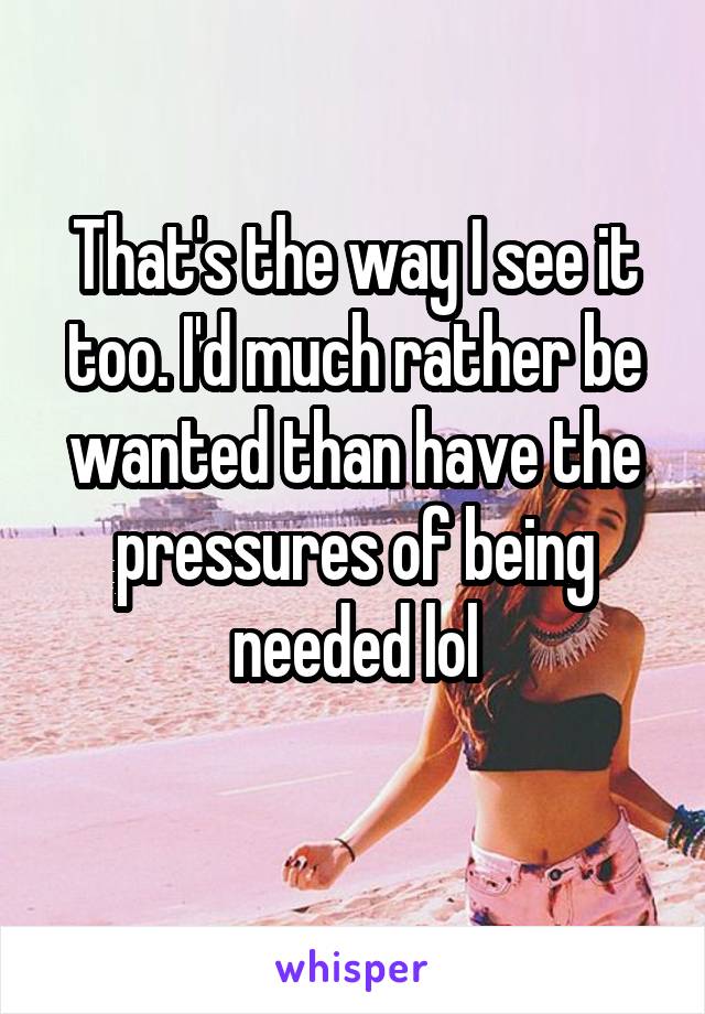 That's the way I see it too. I'd much rather be wanted than have the pressures of being needed lol
