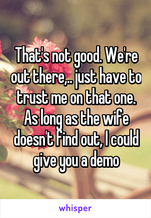 That's not good. We're out there,.. just have to trust me on that one. As long as the wife doesn't find out, I could give you a demo