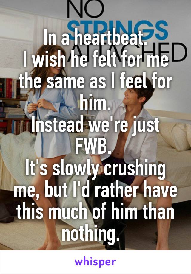 In a heartbeat.
I wish he felt for me the same as I feel for him.
Instead we're just FWB. 
It's slowly crushing me, but I'd rather have this much of him than nothing.  