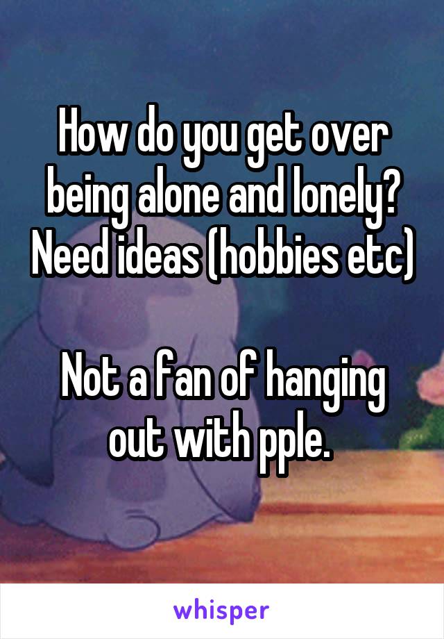 How do you get over being alone and lonely? Need ideas (hobbies etc) 
Not a fan of hanging out with pple. 
