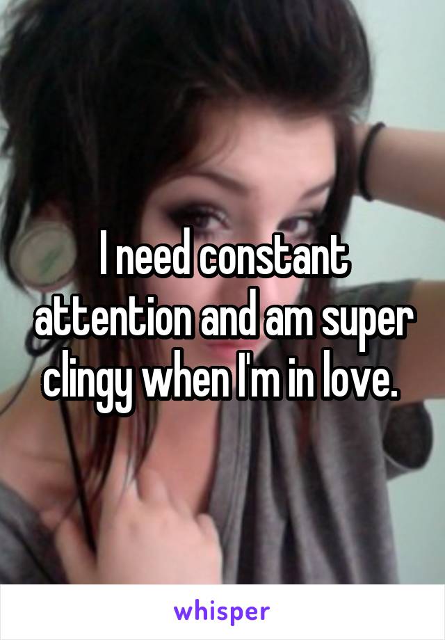 I need constant attention and am super clingy when I'm in love. 