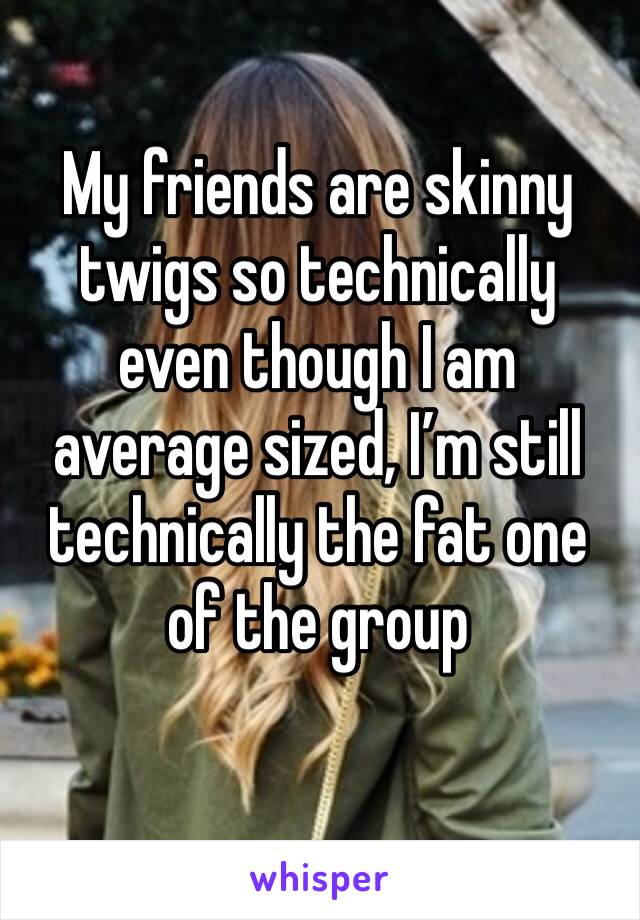 My friends are skinny twigs so technically even though I am average sized, I’m still technically the fat one of the group 