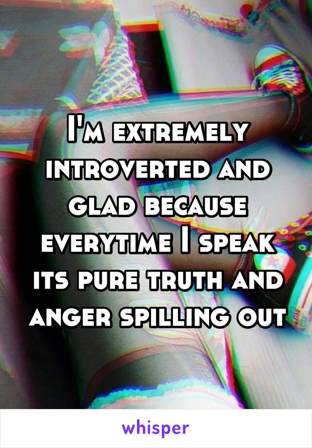 I'm extremely introverted and glad because everytime I speak its pure truth and anger spilling out