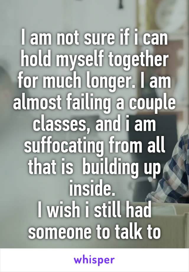 I am not sure if i can hold myself together for much longer. I am almost failing a couple classes, and i am suffocating from all that is  building up inside. 
I wish i still had someone to talk to