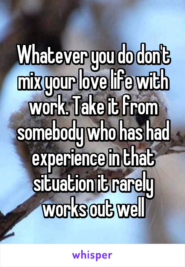 Whatever you do don't mix your love life with work. Take it from somebody who has had experience in that situation it rarely works out well