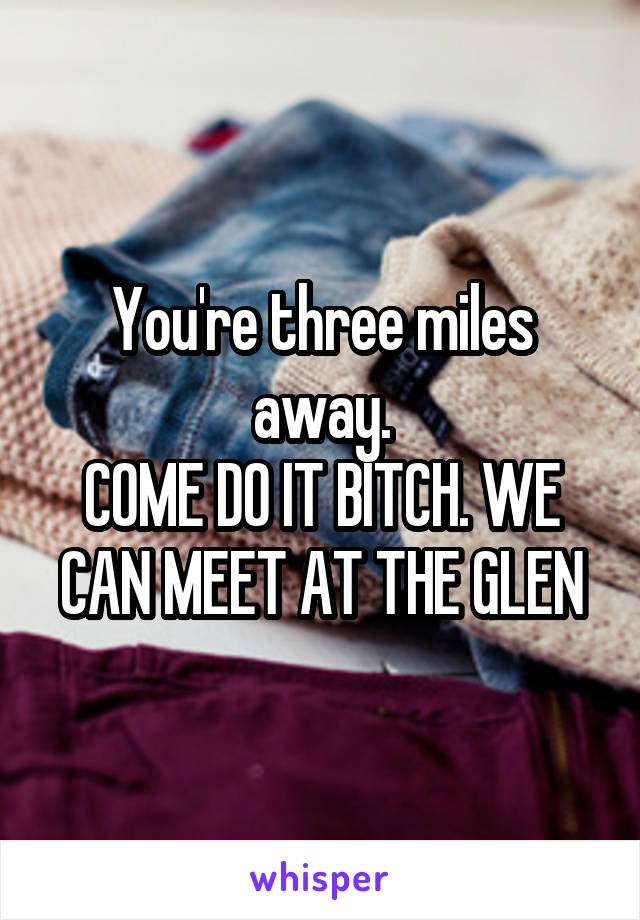 You're three miles away.
COME DO IT BITCH. WE CAN MEET AT THE GLEN