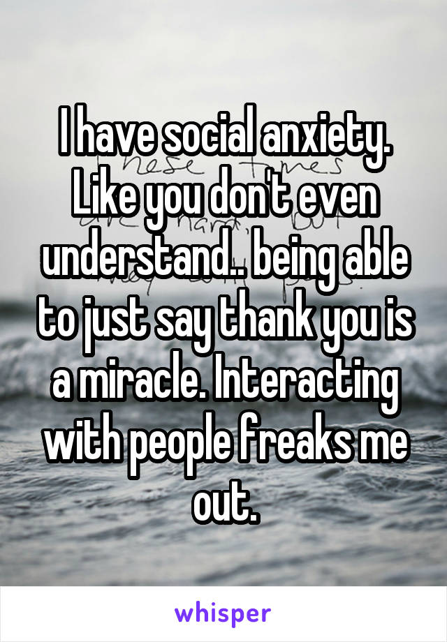 I have social anxiety. Like you don't even understand.. being able to just say thank you is a miracle. Interacting with people freaks me out.