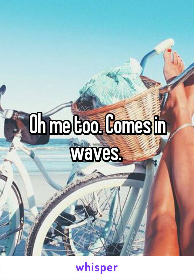 Oh me too. Comes in waves. 
