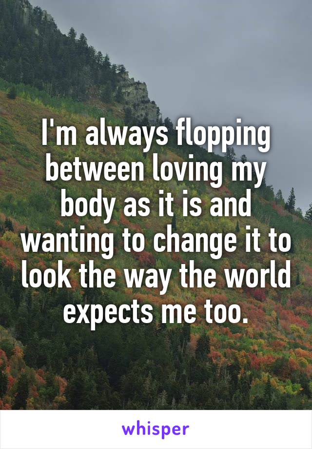 I'm always flopping between loving my body as it is and wanting to change it to look the way the world expects me too.