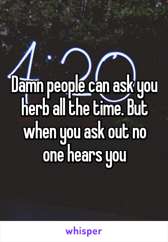 Damn people can ask you herb all the time. But when you ask out no one hears you