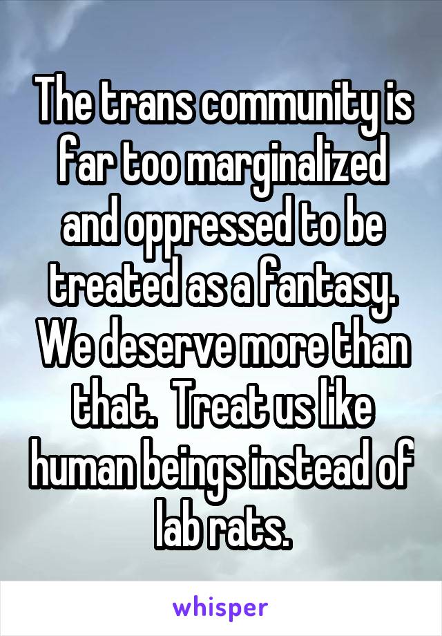 The trans community is far too marginalized and oppressed to be treated as a fantasy. We deserve more than that.  Treat us like human beings instead of lab rats.