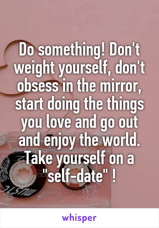 Do something! Don't weight yourself, don't obsess in the mirror, start doing the things you love and go out and enjoy the world. Take yourself on a "self-date" !
