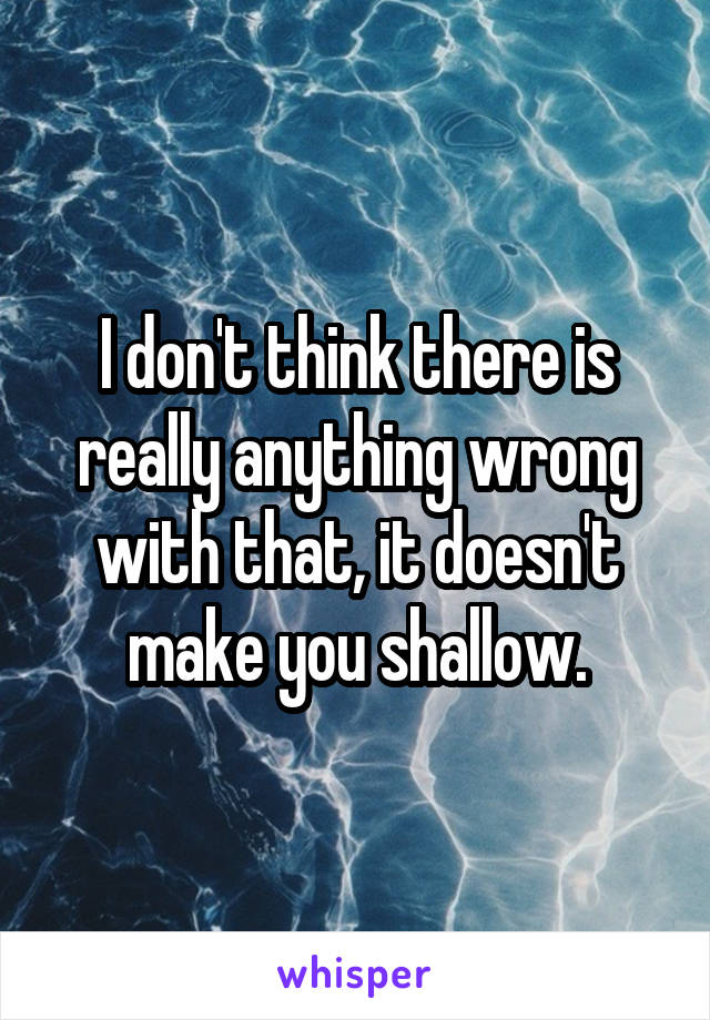 I don't think there is really anything wrong with that, it doesn't make you shallow.