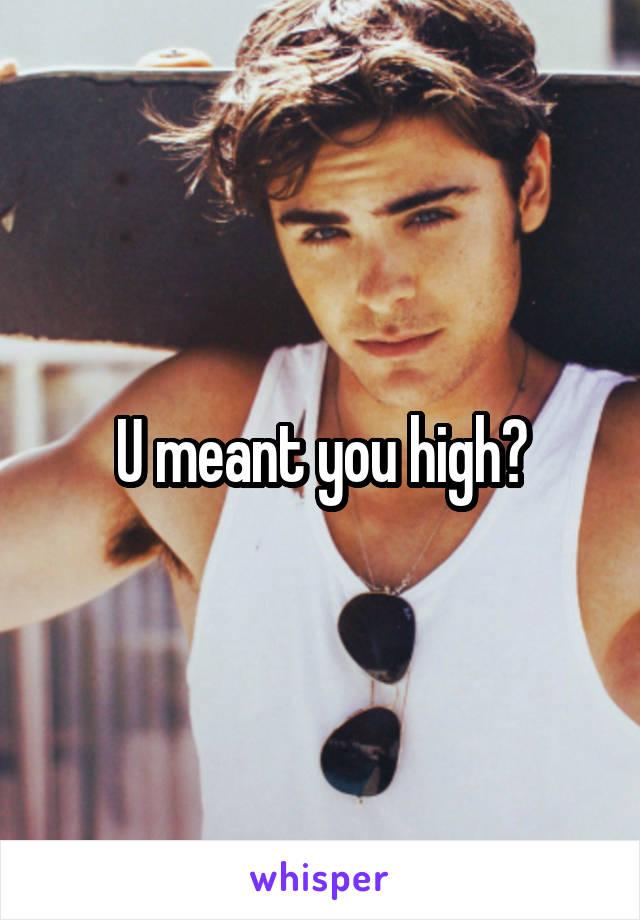 U meant you high?