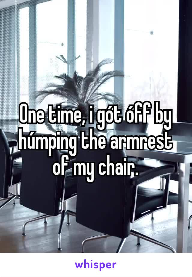 One time, i gót óff by húmping the armrest of my chair.