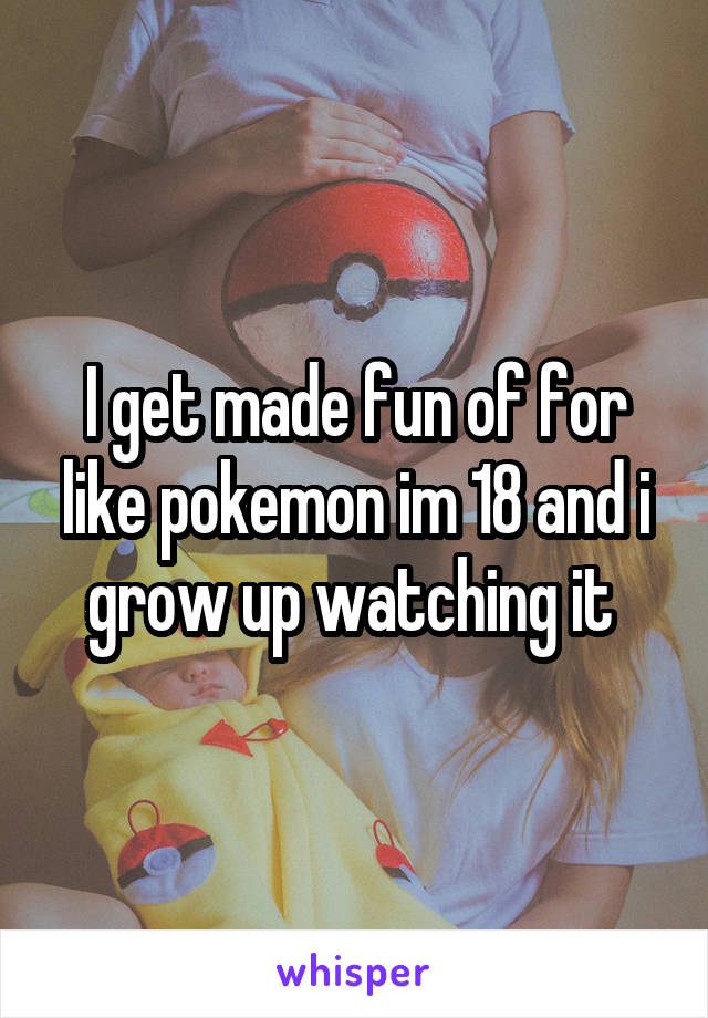 I get made fun of for like pokemon im 18 and i grow up watching it 