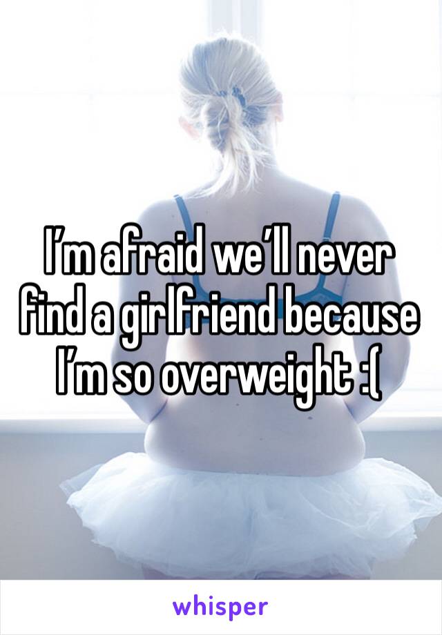 I’m afraid we’ll never find a girlfriend because I’m so overweight :(