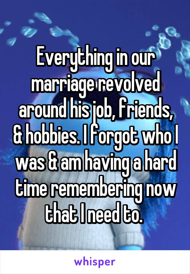 Everything in our marriage revolved around his job, friends, & hobbies. I forgot who I was & am having a hard time remembering now that I need to. 