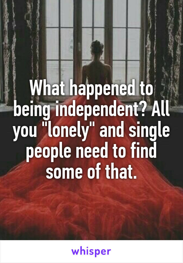 What happened to being independent? All you "lonely" and single people need to find some of that.