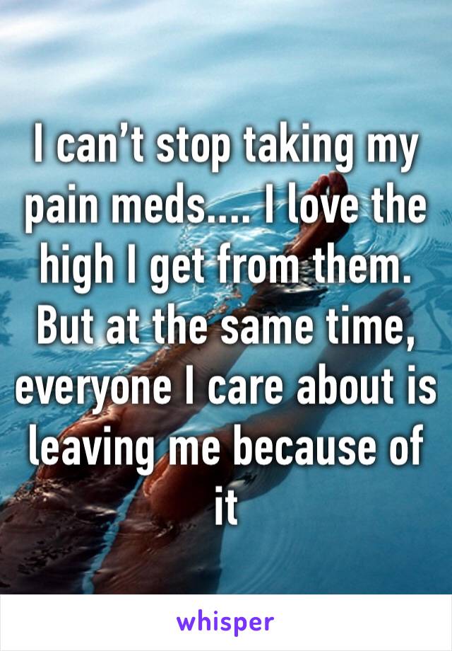 I can’t stop taking my pain meds.... I love the high I get from them.
But at the same time, everyone I care about is leaving me because of it