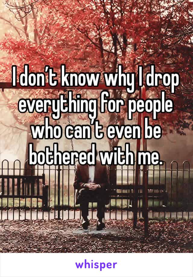 I don’t know why I drop everything for people who can’t even be bothered with me.