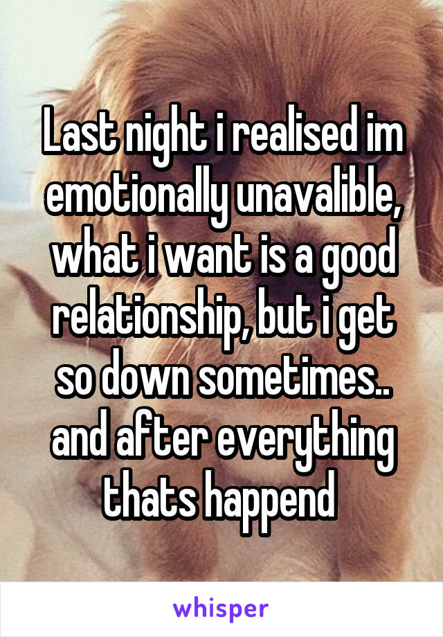 Last night i realised im emotionally unavalible, what i want is a good relationship, but i get so down sometimes.. and after everything thats happend 