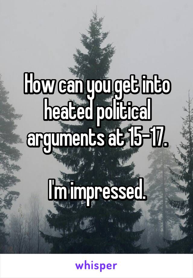 How can you get into heated political arguments at 15-17.

I'm impressed.