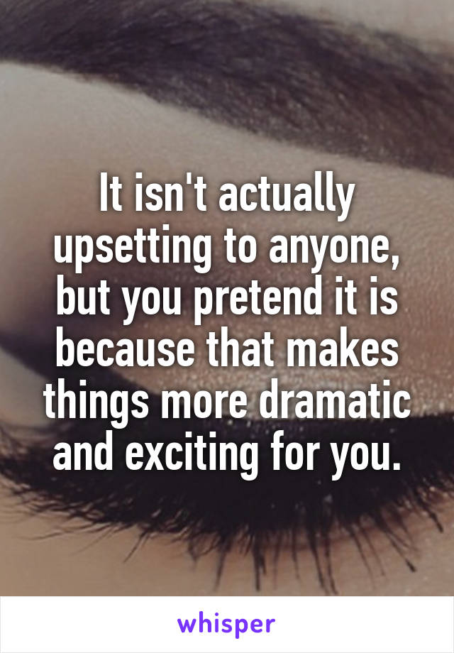 It isn't actually upsetting to anyone, but you pretend it is because that makes things more dramatic and exciting for you.