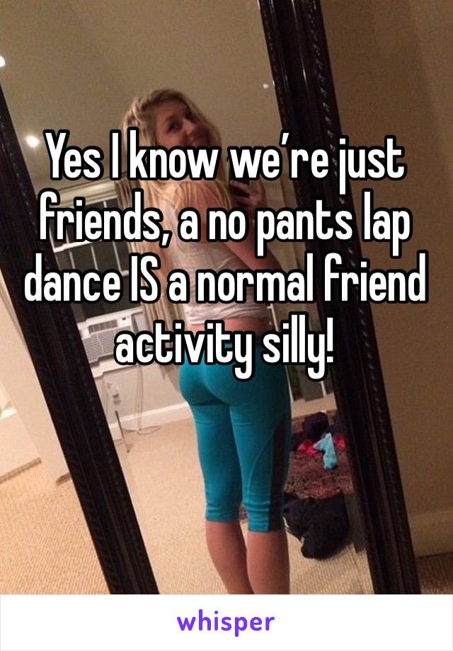 Yes I know we’re just friends, a no pants lap dance IS a normal friend activity silly!