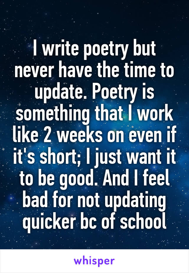 I write poetry but never have the time to update. Poetry is something that I work like 2 weeks on even if it's short; I just want it to be good. And I feel bad for not updating quicker bc of school