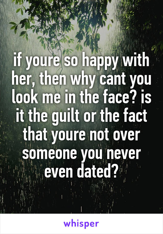 if youre so happy with her, then why cant you look me in the face? is it the guilt or the fact that youre not over someone you never even dated?
