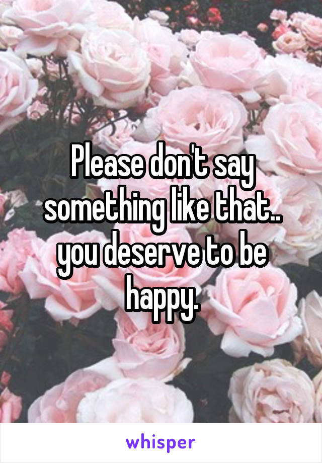 Please don't say something like that.. you deserve to be happy.