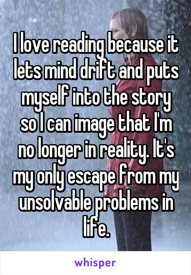 I love reading because it lets mind drift and puts myself into the story so I can image that I'm no longer in reality. It's my only escape from my unsolvable problems in life.
