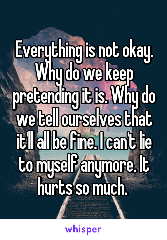 Everything is not okay. Why do we keep pretending it is. Why do we tell ourselves that it'll all be fine. I can't lie to myself anymore. It hurts so much. 